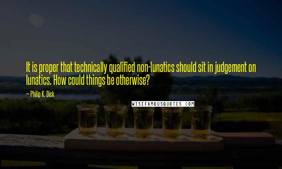 Philip K. Dick Quotes: It is proper that technically qualified non-lunatics should sit in judgement on lunatics. How could things be otherwise?