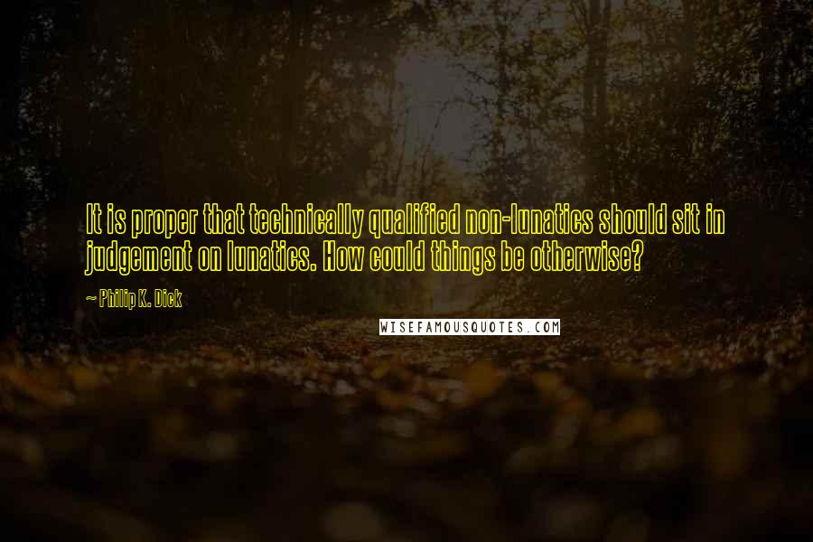 Philip K. Dick Quotes: It is proper that technically qualified non-lunatics should sit in judgement on lunatics. How could things be otherwise?