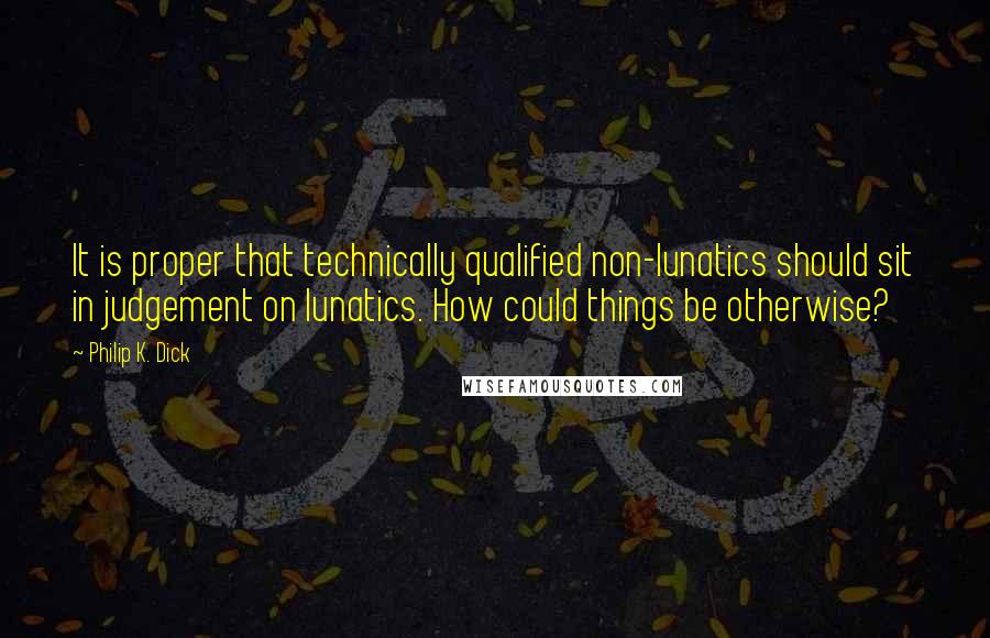 Philip K. Dick Quotes: It is proper that technically qualified non-lunatics should sit in judgement on lunatics. How could things be otherwise?