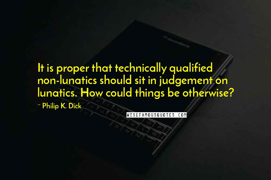 Philip K. Dick Quotes: It is proper that technically qualified non-lunatics should sit in judgement on lunatics. How could things be otherwise?