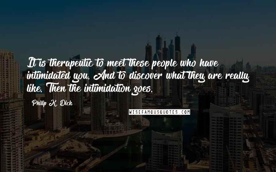 Philip K. Dick Quotes: It is therapeutic to meet these people who have intimidated you. And to discover what they are really like. Then the intimidation goes.