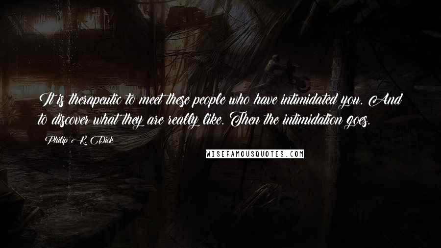 Philip K. Dick Quotes: It is therapeutic to meet these people who have intimidated you. And to discover what they are really like. Then the intimidation goes.