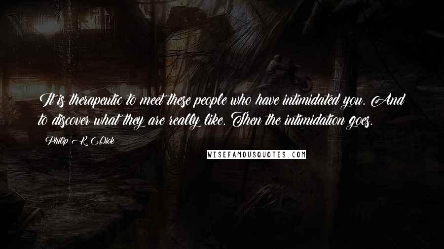 Philip K. Dick Quotes: It is therapeutic to meet these people who have intimidated you. And to discover what they are really like. Then the intimidation goes.