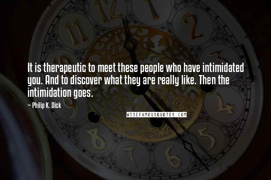 Philip K. Dick Quotes: It is therapeutic to meet these people who have intimidated you. And to discover what they are really like. Then the intimidation goes.