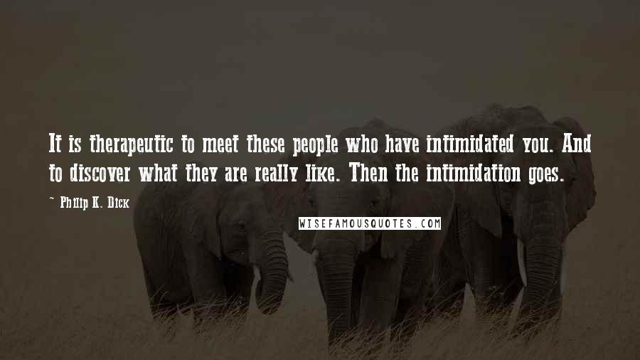 Philip K. Dick Quotes: It is therapeutic to meet these people who have intimidated you. And to discover what they are really like. Then the intimidation goes.
