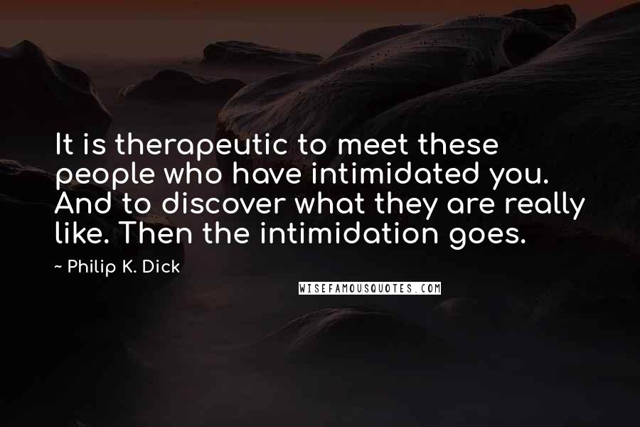 Philip K. Dick Quotes: It is therapeutic to meet these people who have intimidated you. And to discover what they are really like. Then the intimidation goes.