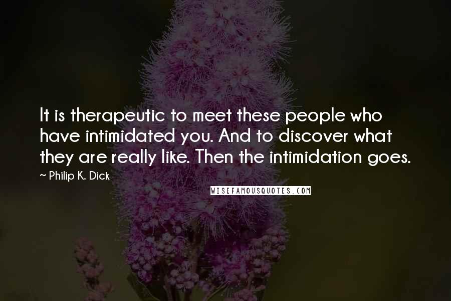 Philip K. Dick Quotes: It is therapeutic to meet these people who have intimidated you. And to discover what they are really like. Then the intimidation goes.