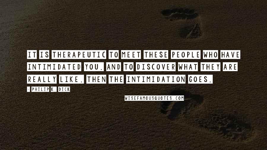 Philip K. Dick Quotes: It is therapeutic to meet these people who have intimidated you. And to discover what they are really like. Then the intimidation goes.