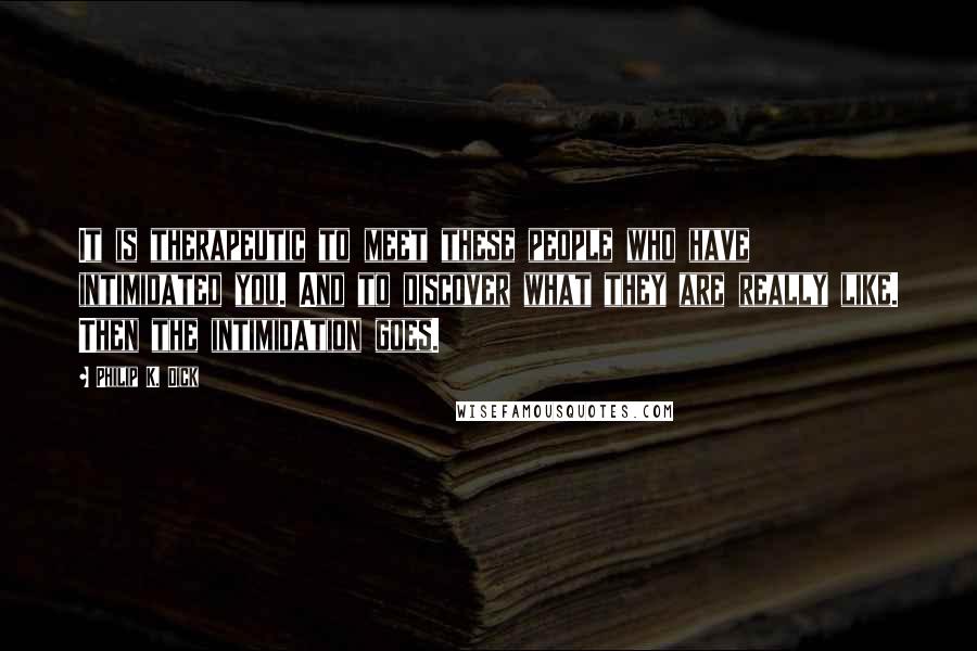 Philip K. Dick Quotes: It is therapeutic to meet these people who have intimidated you. And to discover what they are really like. Then the intimidation goes.