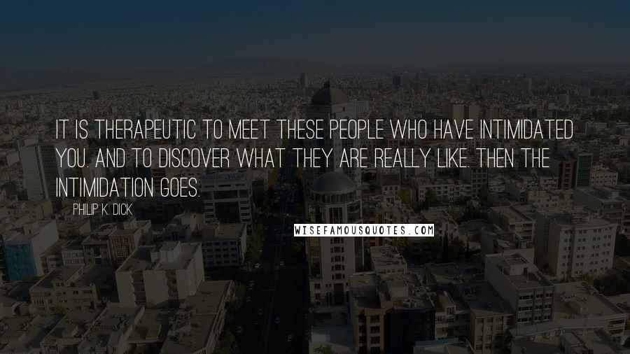 Philip K. Dick Quotes: It is therapeutic to meet these people who have intimidated you. And to discover what they are really like. Then the intimidation goes.