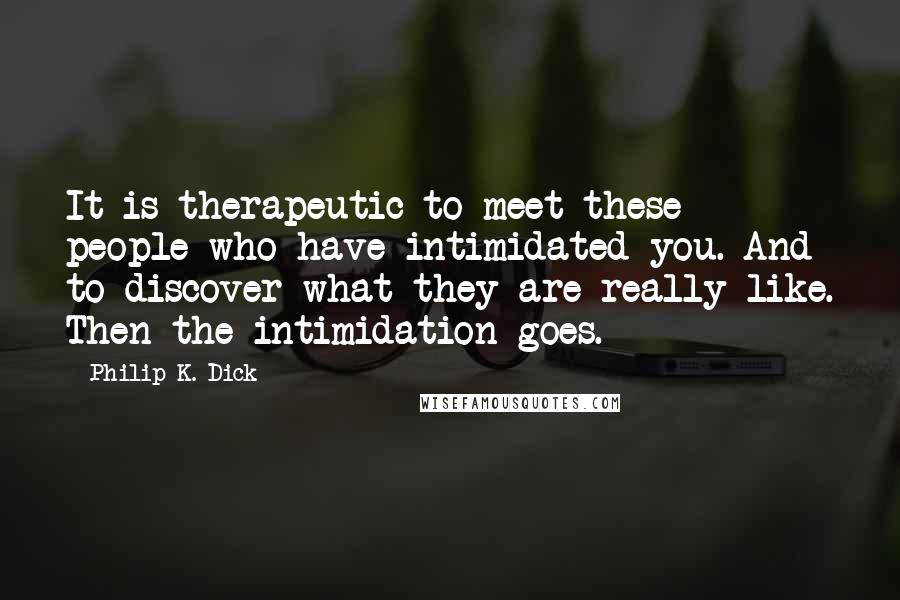 Philip K. Dick Quotes: It is therapeutic to meet these people who have intimidated you. And to discover what they are really like. Then the intimidation goes.