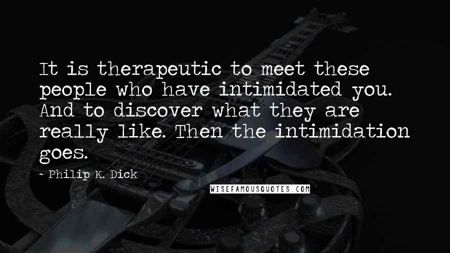 Philip K. Dick Quotes: It is therapeutic to meet these people who have intimidated you. And to discover what they are really like. Then the intimidation goes.