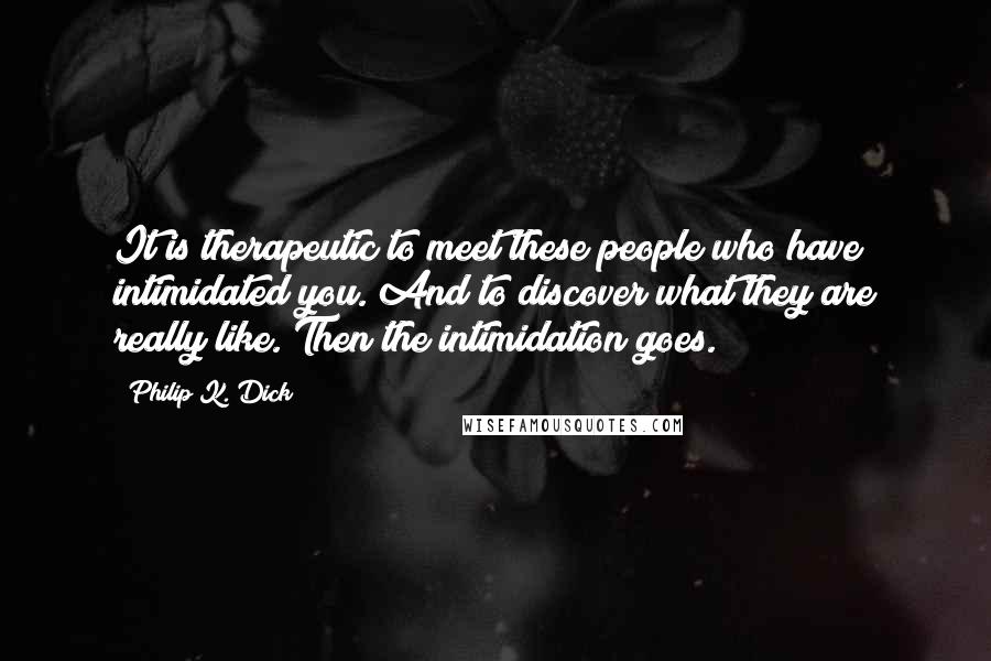 Philip K. Dick Quotes: It is therapeutic to meet these people who have intimidated you. And to discover what they are really like. Then the intimidation goes.