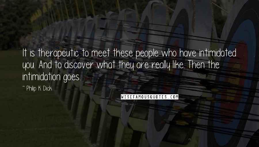 Philip K. Dick Quotes: It is therapeutic to meet these people who have intimidated you. And to discover what they are really like. Then the intimidation goes.