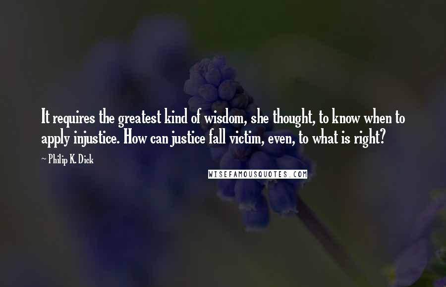 Philip K. Dick Quotes: It requires the greatest kind of wisdom, she thought, to know when to apply injustice. How can justice fall victim, even, to what is right?