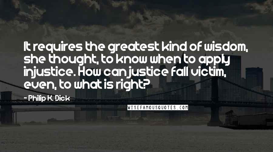 Philip K. Dick Quotes: It requires the greatest kind of wisdom, she thought, to know when to apply injustice. How can justice fall victim, even, to what is right?