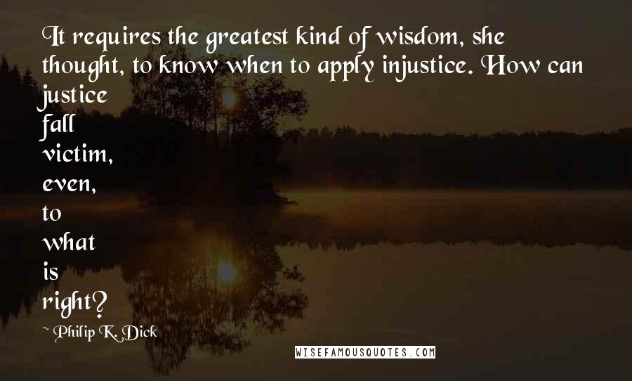 Philip K. Dick Quotes: It requires the greatest kind of wisdom, she thought, to know when to apply injustice. How can justice fall victim, even, to what is right?