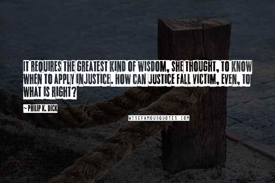 Philip K. Dick Quotes: It requires the greatest kind of wisdom, she thought, to know when to apply injustice. How can justice fall victim, even, to what is right?