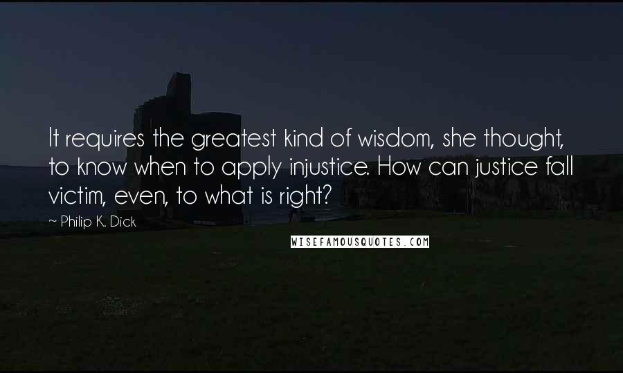 Philip K. Dick Quotes: It requires the greatest kind of wisdom, she thought, to know when to apply injustice. How can justice fall victim, even, to what is right?