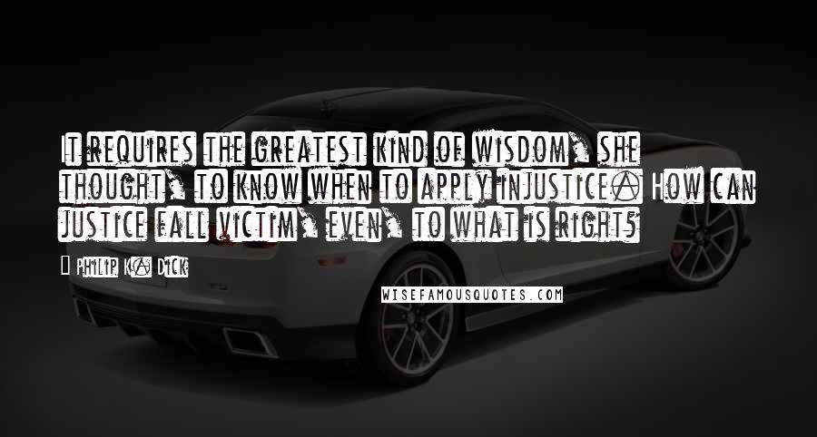 Philip K. Dick Quotes: It requires the greatest kind of wisdom, she thought, to know when to apply injustice. How can justice fall victim, even, to what is right?