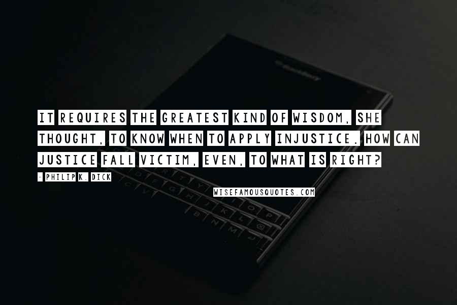 Philip K. Dick Quotes: It requires the greatest kind of wisdom, she thought, to know when to apply injustice. How can justice fall victim, even, to what is right?
