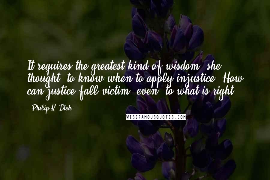 Philip K. Dick Quotes: It requires the greatest kind of wisdom, she thought, to know when to apply injustice. How can justice fall victim, even, to what is right?