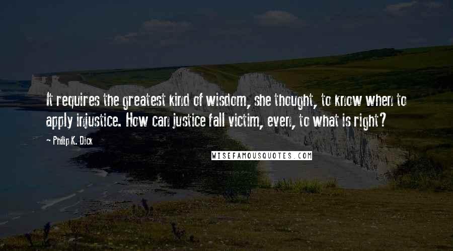 Philip K. Dick Quotes: It requires the greatest kind of wisdom, she thought, to know when to apply injustice. How can justice fall victim, even, to what is right?