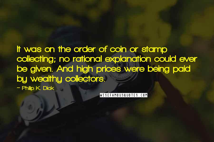 Philip K. Dick Quotes: It was on the order of coin or stamp collecting; no rational explanation could ever be given. And high prices were being paid by wealthy collectors.