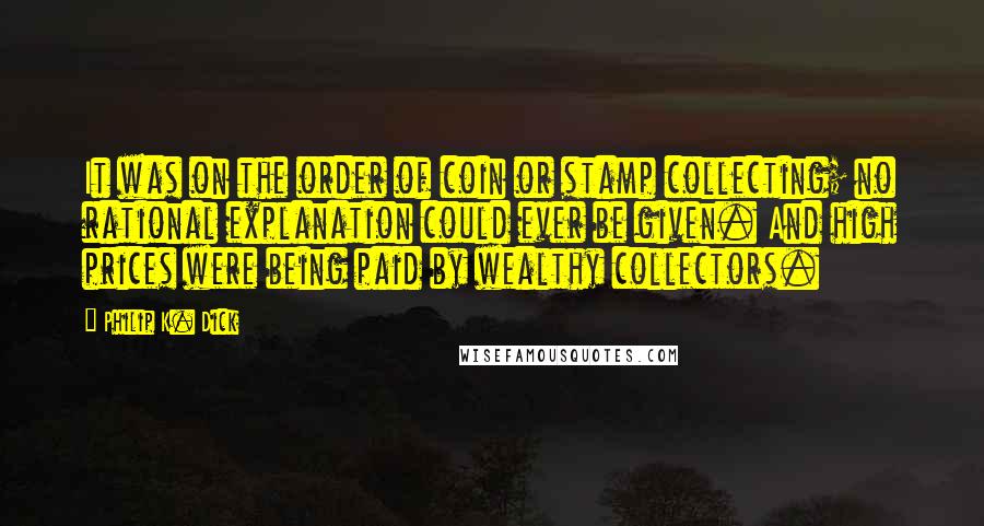 Philip K. Dick Quotes: It was on the order of coin or stamp collecting; no rational explanation could ever be given. And high prices were being paid by wealthy collectors.