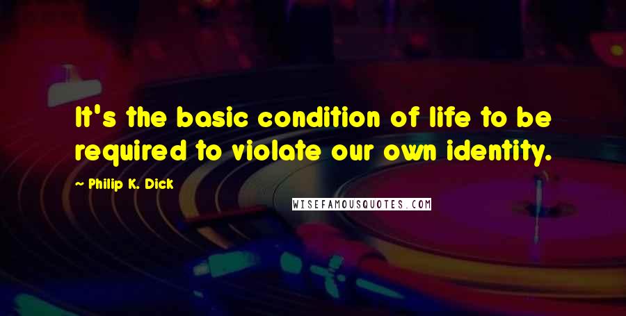 Philip K. Dick Quotes: It's the basic condition of life to be required to violate our own identity.