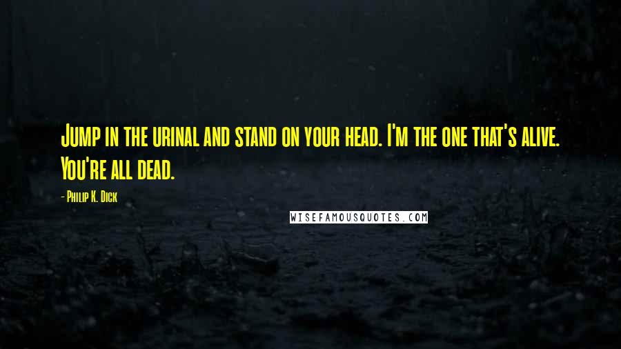 Philip K. Dick Quotes: Jump in the urinal and stand on your head. I'm the one that's alive. You're all dead.