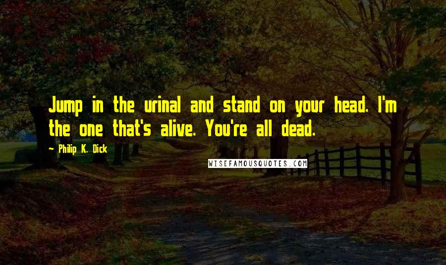 Philip K. Dick Quotes: Jump in the urinal and stand on your head. I'm the one that's alive. You're all dead.