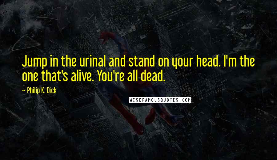 Philip K. Dick Quotes: Jump in the urinal and stand on your head. I'm the one that's alive. You're all dead.