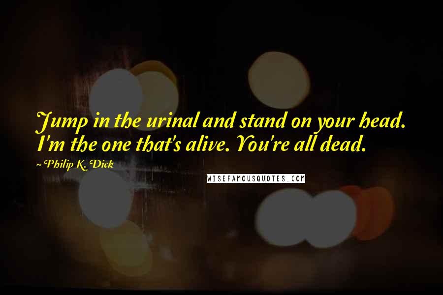 Philip K. Dick Quotes: Jump in the urinal and stand on your head. I'm the one that's alive. You're all dead.