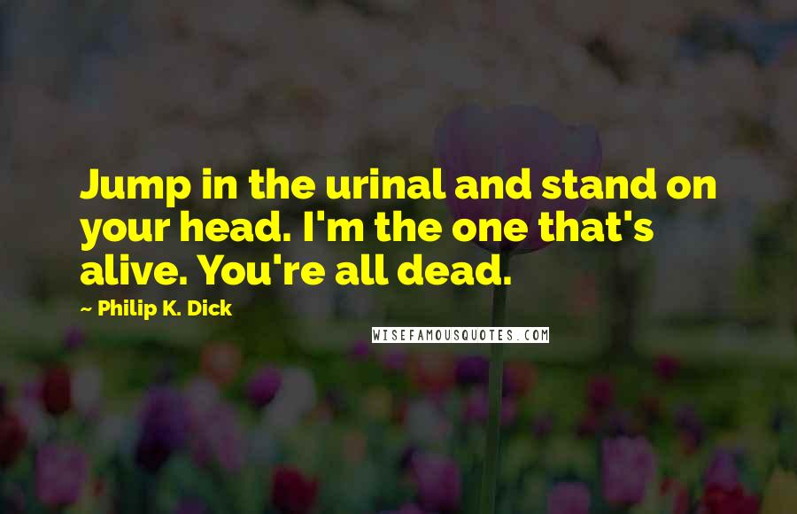 Philip K. Dick Quotes: Jump in the urinal and stand on your head. I'm the one that's alive. You're all dead.