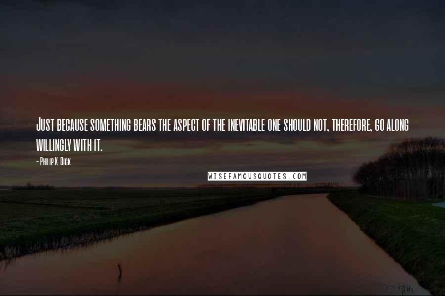 Philip K. Dick Quotes: Just because something bears the aspect of the inevitable one should not, therefore, go along willingly with it.