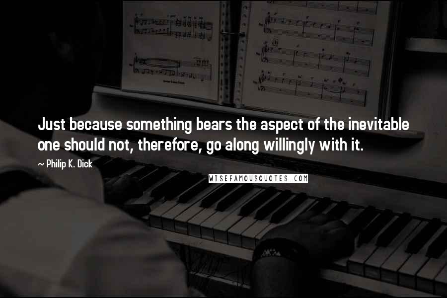 Philip K. Dick Quotes: Just because something bears the aspect of the inevitable one should not, therefore, go along willingly with it.