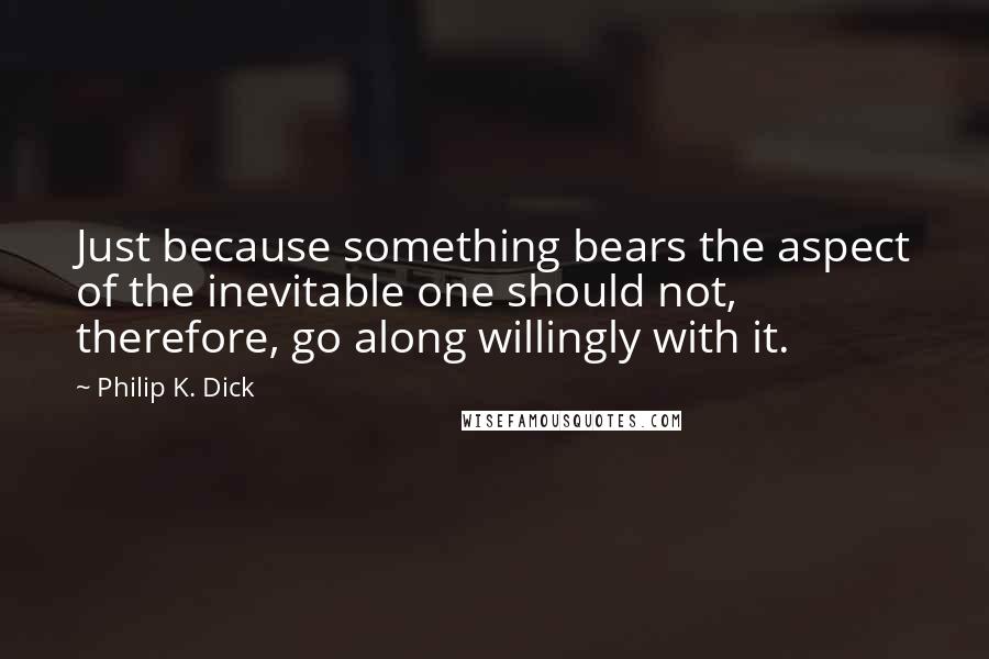 Philip K. Dick Quotes: Just because something bears the aspect of the inevitable one should not, therefore, go along willingly with it.