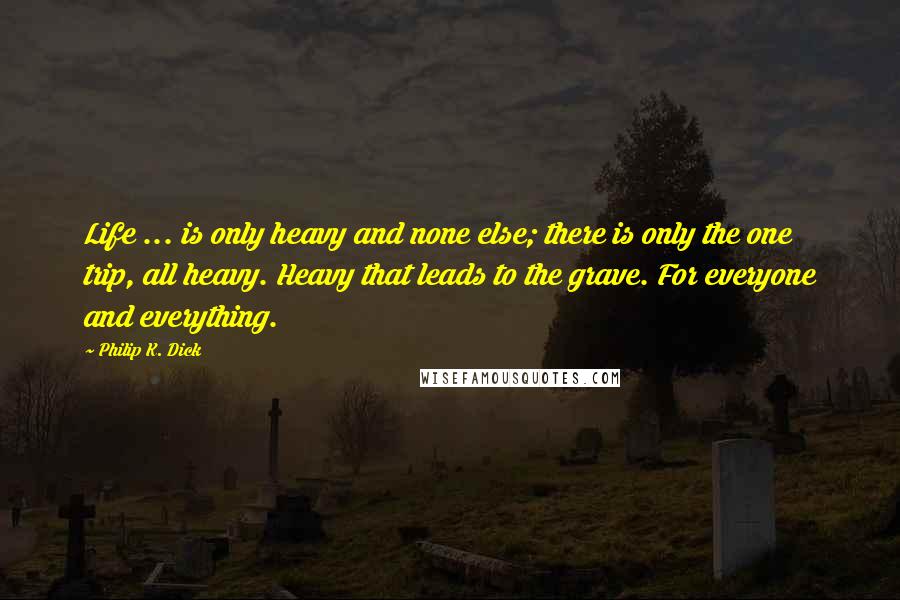 Philip K. Dick Quotes: Life ... is only heavy and none else; there is only the one trip, all heavy. Heavy that leads to the grave. For everyone and everything.