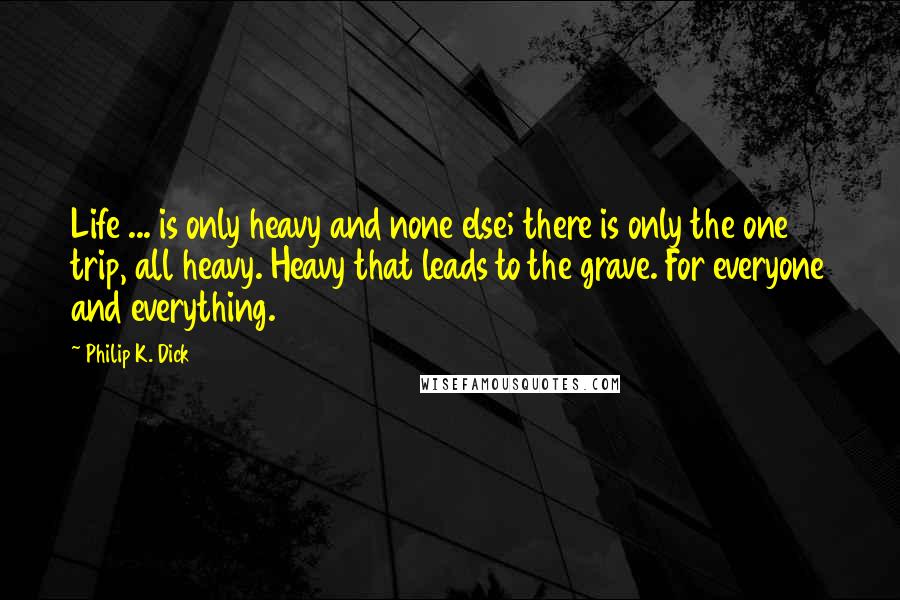 Philip K. Dick Quotes: Life ... is only heavy and none else; there is only the one trip, all heavy. Heavy that leads to the grave. For everyone and everything.