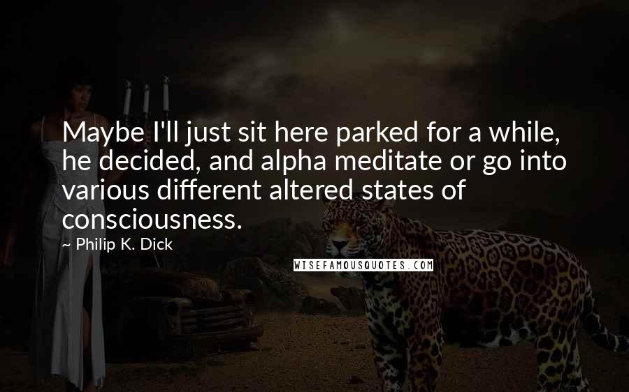 Philip K. Dick Quotes: Maybe I'll just sit here parked for a while, he decided, and alpha meditate or go into various different altered states of consciousness.