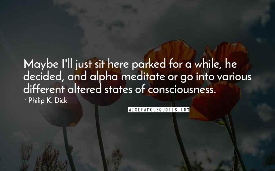 Philip K. Dick Quotes: Maybe I'll just sit here parked for a while, he decided, and alpha meditate or go into various different altered states of consciousness.