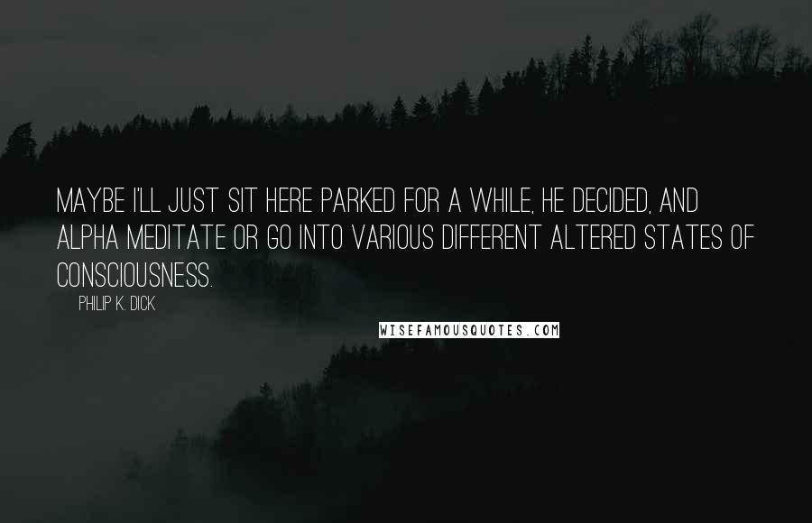 Philip K. Dick Quotes: Maybe I'll just sit here parked for a while, he decided, and alpha meditate or go into various different altered states of consciousness.
