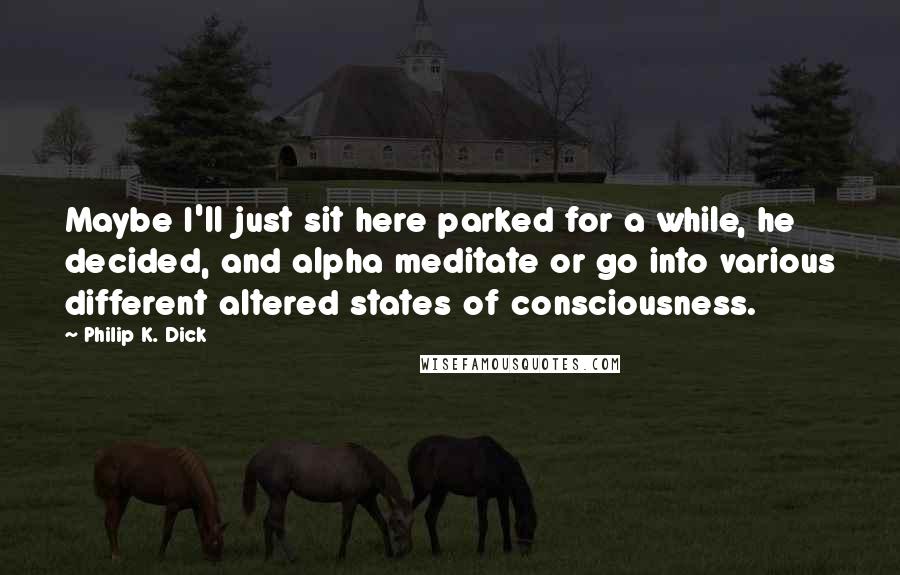 Philip K. Dick Quotes: Maybe I'll just sit here parked for a while, he decided, and alpha meditate or go into various different altered states of consciousness.