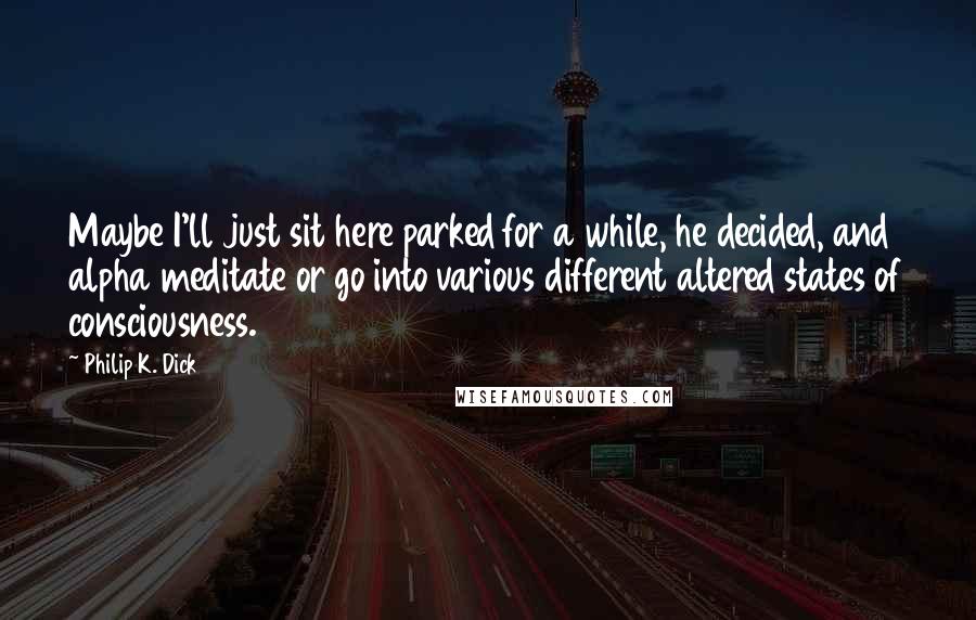 Philip K. Dick Quotes: Maybe I'll just sit here parked for a while, he decided, and alpha meditate or go into various different altered states of consciousness.