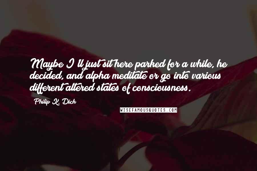 Philip K. Dick Quotes: Maybe I'll just sit here parked for a while, he decided, and alpha meditate or go into various different altered states of consciousness.