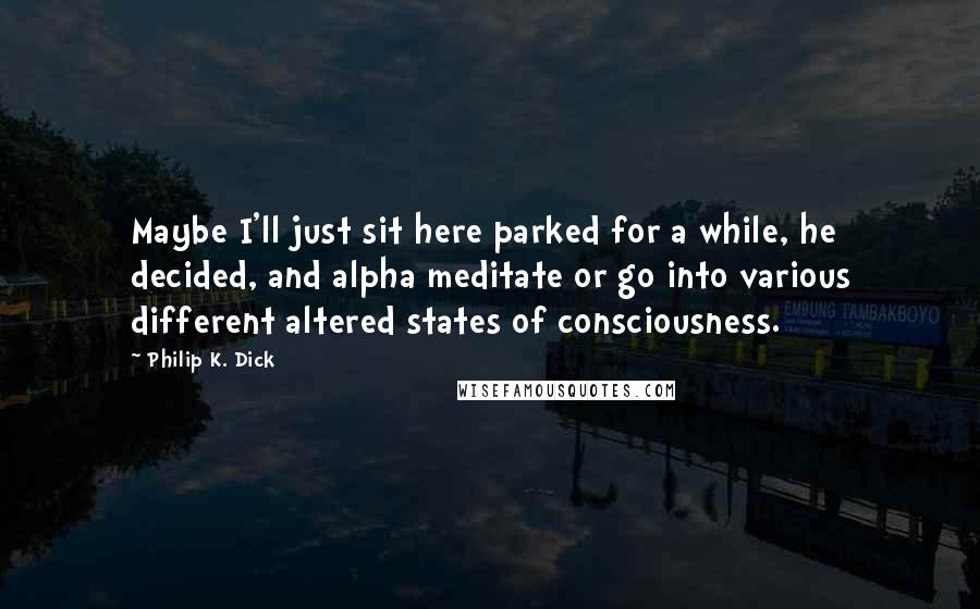 Philip K. Dick Quotes: Maybe I'll just sit here parked for a while, he decided, and alpha meditate or go into various different altered states of consciousness.