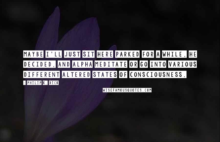 Philip K. Dick Quotes: Maybe I'll just sit here parked for a while, he decided, and alpha meditate or go into various different altered states of consciousness.