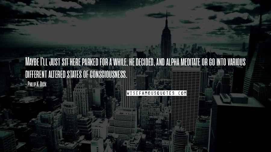 Philip K. Dick Quotes: Maybe I'll just sit here parked for a while, he decided, and alpha meditate or go into various different altered states of consciousness.