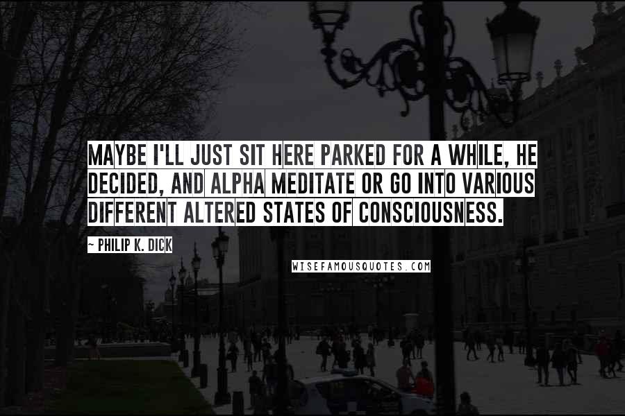 Philip K. Dick Quotes: Maybe I'll just sit here parked for a while, he decided, and alpha meditate or go into various different altered states of consciousness.